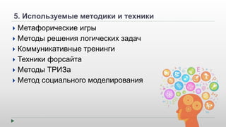 5. Используемые методики и техники 
 Метафорические игры 
 Методы решения логических задач 
 Коммуникативные тренинги 
 Техники форсайта 
 Методы ТРИЗа 
 Метод социального моделирования 
 