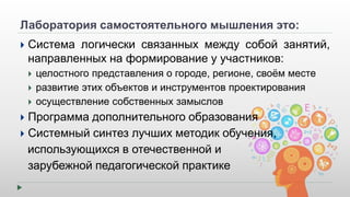 Лаборатория самостоятельного мышления это: 
 Система логически связанных между собой занятий, 
направленных на формирование у участников: 
 целостного представления о городе, регионе, своём месте 
 развитие этих объектов и инструментов проектирования 
 осуществление собственных замыслов 
 Программа дополнительного образования 
 Системный синтез лучших методик обучения, 
использующихся в отечественной и 
зарубежной педагогической практике 
 