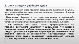 1. Цели и задачи учебного курса 
Целью освоения курса является расширение смысловой ойкумены 
(внутреннего обжитого пространства) до границ региона и 15-летней 
жизненной перспективы. 
Внутренняя ойкумена – это пространственная и времееннАя 
система понятий и объектов, взаимосвязей между ними, которую 
человек считает реальной и подвластной его волевым выборам. 
Таким образом, цель курса можно переформулировать как 
Развитие системного мышления у школьников 7-11 классов, 
решающая задачи выбора осмысленного будущего лично для 
каждого участника программы, формирующая понимание задач 
развития региона и возможностей самореализации через 
решение этих задач, создающая мыслительный аппарат, 
соответствующий сложности поставленных задач. 
 