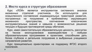 2. Место курса в структуре образования 
Курс «ЛСМ» является инструментом системного анализа 
жизненных стратегий участников. Он используется для 
осмысленного составления индивидуальных траекторий развития, 
построенных на погружении в проблематику окружающего 
жизненного пространства, соотнесении классических 
инструментальных знаний и навыков с возможностью решения 
текущих и будущих противоречий среды обитания. 
Курс, имея самостоятельную образовательную ценность, рассчитан 
на тесное многоуровневое взаимодействие с любыми 
образовательными программами и проектами, способными дать 
более глубокое и детальное погружение в выбранные учащимися 
направления развития. 
Курс принципиально ориентирован на поддержку ФГОС второго 
поколения. 
 