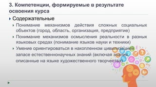 3. Компетенции, формируемые в результате 
освоения курса 
 Содержательные 
 Понимание механизмов действия сложных социальных 
объектов (город, область, организация, предприятие) 
 Понимание механизмов осмысления реальности в разных 
языковых средах (понимание языков науки и техники) 
 Умение ориентироваться в накопленном цивилизацией 
запасе естественнонаучных знаний (включая знания, 
описанные на языке художественного творчества) 
 
