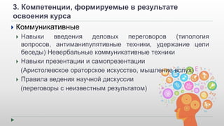 3. Компетенции, формируемые в результате 
освоения курса 
 Коммуникативные 
 Навыки введения деловых переговоров (типология 
вопросов, антиманипулятивные техники, удержание цели 
беседы) Невербальные коммуникативные техники 
 Навыки презентации и самопрезентации 
(Аристолевское ораторское искусство, мышление вслух) 
 Правила ведения научной дискуссии 
(переговоры с неизвестным результатом) 
 