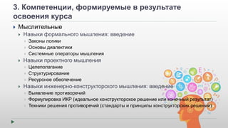 3. Компетенции, формируемые в результате 
освоения курса 
 Мыслительные 
 Навыки формального мышления: введение 
 Законы логики 
 Основы диалектики 
 Системные операторы мышления 
 Навыки проектного мышления 
 Целеполагание 
 Структурирование 
 Ресурсное обеспечение 
 Навыки инженерно-конструкторского мышления: введение 
 Выявление противоречий 
 Формулировка ИКР (идеальное конструкторское решение или конечный результат) 
 Техники решения противоречий (стандарты и принципы конструкторских решений) 
 