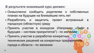 В результате освоивший курс должен: 
 Осмысленно сообщить родителям о собственных 
планах на будущее на ближайшие пять лет 
 Разработать и защитить проект встроенный в 
городскую (областную) среду 
 Принять участие в конкурсах (Например «Лифт в 
будущее – система приоритетов") - по желанию 
 Принять участие в разработке конкретных 
технических решений на конкретных предприятиях 
города и области - по желанию 
 