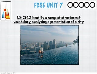FCSE UNIT 7 
LO: 2BA2 identify a range of structures & 
vocabulary, analysing a presentation of a city. 
Sunday, 14 September 2014 
 