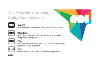 The first robust quality 
badge for open data. 
Expert 
An exceptional example of information infrastructure. 
Standard 
Regularly published open data with robust support 
that people can rely on. 
Pilot 
Data users receive extra support from, and can provide 
feedback to, the publisher. 
Raw 
A great start at the basics of publishing open data. 
 