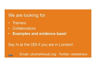 We are looking for 
• Trainers 
• Collaborators 
• Examples and evidence base! 
Say hi at the ODI if you are in London! 
Email: ulrich@theodi.org · Twitter: @statshero 
 