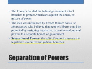 • The Framers divided the federal government into 3 
branches to protect Americans against the abuse, or 
misuse of power. 
• The idea was influenced by French thinker Baron de 
Montesquieu who believed that people’s liberty could be 
protected by assigning legislative, executive and judicial 
powers to a separate branch of government 
• Separation of Powers- the split of authority among the 
legislative, executive and judicial branches. 
Separation of Powers 
 