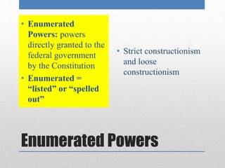 • Enumerated 
Powers: powers 
directly granted to the 
federal government 
by the Constitution 
• Enumerated = 
“listed” or “spelled 
out” 
• Strict constructionism 
and loose 
constructionism 
Enumerated Powers 
 