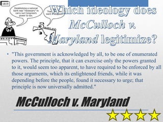 • "This government is acknowledged by all, to be one of enumerated 
powers. The principle, that it can exercise only the powers granted 
to it, would seem too apparent, to have required to be enforced by all 
those arguments, which its enlightened friends, while it was 
depending before the people, found it necessary to urge; that 
principle is now universally admitted." 
McCulloch v. Maryland 
 
