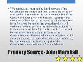 • "We admit, as all must admit, that the powers of the 
Government are limited, and that its limits are not to be 
transcended. But we think the sound construction of the 
Constitution must allow to the national legislature that 
discretion with respect to the means by which the powers 
it confers are to be carried into execution which will 
enable that body to perform the high duties assigned to it 
in the manner most beneficial to the people. Let the end 
be legitimate, let it be within the scope of the 
Constitution, and all means which are appropriate, which 
are plainly adapted to that end, which are not prohibited, 
but consistent with the letter and spirit of the 
Constitution, are constitutional,” –John Marshall 
Primary Source- John Marshall 
 
