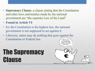 • Supremacy Clause- a clause stating that the Constitution 
and other laws and treaties made by the national 
government are “the separate Law of the Land” 
• Found in Article VI 
• b/c the Constitution is the highest law, the national 
government is not supposed to act against it 
• Likewise, states may do nothing that goes against the 
Constitution or Federal law. 
The Supremacy 
Clause 
 