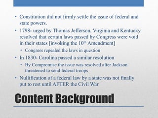 • Constitution did not firmly settle the issue of federal and 
state powers. 
• 1798- urged by Thomas Jefferson, Virginia and Kentucky 
resolved that certain laws passed by Congress were void 
in their states [invoking the 10th Amendment] 
• Congress repealed the laws in question 
• In 1830- Carolina passed a similar resolution 
• By Compromise the issue was resolved after Jackson 
threatened to send federal troops 
• Nullification of a federal law by a state was not finally 
put to rest until AFTER the Civil War 
Content Background 
 