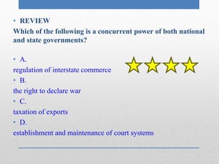 • REVIEW 
Which of the following is a concurrent power of both national 
and state governments? 
• A. 
regulation of interstate commerce 
• B. 
the right to declare war 
• C. 
taxation of exports 
• D. 
establishment and maintenance of court systems 
 