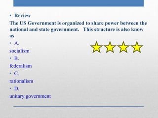 • Review 
The US Government is organized to share power between the 
national and state government. This structure is also know 
as 
• A. 
socialism 
• B. 
federalism 
• C. 
rationalism 
• D. 
unitary government 
 