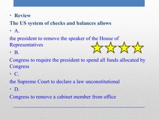• Review 
The US system of checks and balances allows 
• A. 
the president to remove the speaker of the House of 
Representatives 
• B. 
Congress to require the president to spend all funds allocated by 
Congress 
• C. 
the Supreme Court to declare a law unconstitutional 
• D. 
Congress to remove a cabinet member from office 
 