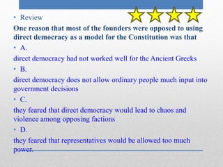 • Review 
One reason that most of the founders were opposed to using 
direct democracy as a model for the Constitution was that 
• A. 
direct democracy had not worked well for the Ancient Greeks 
• B. 
direct democracy does not allow ordinary people much input into 
government decisions 
• C. 
they feared that direct democracy would lead to chaos and 
violence among opposing factions 
• D. 
they feared that representatives would be allowed too much 
power. 
 