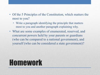 • Of the 5 Principles of the Constitution, which matters the 
most to you? 
• Write a paragraph identifying the principle that matters 
most to you and another paragraph explaining why. 
• What are some examples of enumerated, reserved, and 
concurrent powers held by your parents or guardians 
(who can be compared to a national government), and 
yourself (who can be considered a state government)? 
Homework 
