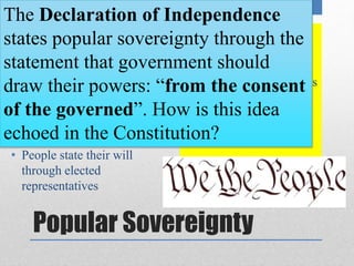 The Declaration of Independence 
states popular sovereignty through the 
statement that government should 
draw their powers: “from the consent 
of the governed”. How is this idea 
echoed in the Constitution? 
• Article IV guarantees 
citizens: “A Republican 
form of government” 
• Framers used republic to 
describe a representative 
democracy 
• Power belongs to the people 
• People state their will 
through elected 
representatives 
• Popular Sovereignty is 
the idea that power lies 
with the people. 
Popular Sovereignty 
 