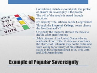 • Constitution includes several parts that protect 
or ensure the sovereignty if the people. 
• The will of the people is stated through 
elections. 
• By majority vote, citizens decide Congressmen 
• Through the Electoral College, voters choose 
the President and VP 
• Originally the founders allowed the states to 
decide voter qualifications 
• Adult citizens of the United States who are 
residents of one of the 50 states or sometimes 
the District of Columbia may not be restrained 
from voting for a variety of protected reasons, 
stated in the aforementioned 15th, 19th, 24th 
and 26th Amendments 
Example of Popular Sovereignty 
 