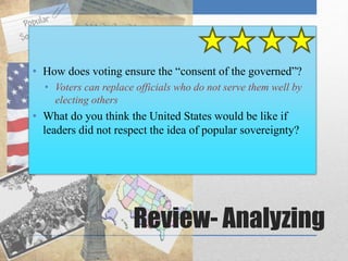 • How does voting ensure the “consent of the governed”? 
• Voters can replace officials who do not serve them well by 
Review- Analyzing 
electing others 
• What do you think the United States would be like if 
leaders did not respect the idea of popular sovereignty? 
 