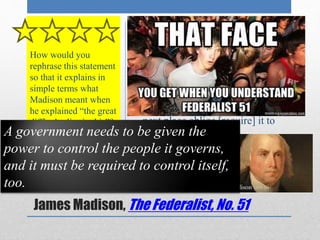• “In framing a government which 
is to be administered [run] by 
men over men, the great 
difficulty lies in this: you must 
first enable the government to 
control the governed and in the 
next place oblige [require] it to 
control itself” 
How would you 
rephrase this statement 
so that it explains in 
simple terms what 
Madison meant when 
he explained “the great 
difficulty lies in this”? 
A government needs to be given the 
power to control the people it governs, 
and it must be required to control itself, 
too. 
Primary Source- 
James Madison, The Federalist, No. 51 
 