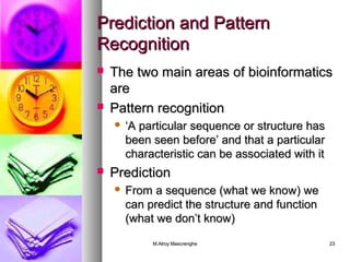 PPrreeddiiccttiioonn aanndd PPaatttteerrnn 
RReeccooggnniittiioonn 
 TThhee ttwwoo mmaaiinn aarreeaass ooff bbiiooiinnffoorrmmaattiiccss 
aarree 
 PPaatttteerrnn rreeccooggnniittiioonn 
 ‘‘AA ppaarrttiiccuullaarr sseeqquueennccee oorr ssttrruuccttuurree hhaass 
bbeeeenn sseeeenn bbeeffoorree’’ aanndd tthhaatt aa ppaarrttiiccuullaarr 
cchhaarraacctteerriissttiicc ccaann bbee aassssoocciiaatteedd wwiitthh iitt 
 PPrreeddiiccttiioonn 
 FFrroomm aa sseeqquueennccee ((wwhhaatt wwee kknnooww)) wwee 
ccaann pprreeddiicctt tthhee ssttrruuccttuurree aanndd ffuunnccttiioonn 
((wwhhaatt wwee ddoonn’’tt kknnooww)) 
MM..AAllrrooyy MMaassccrreenngghhee 2233 
 