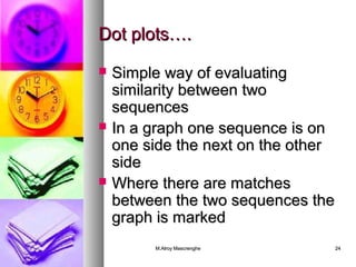 DDoott pplloottss…….. 
 SSiimmppllee wwaayy ooff eevvaalluuaattiinngg 
ssiimmiillaarriittyy bbeettwweeeenn ttwwoo 
sseeqquueenncceess 
 IInn aa ggrraapphh oonnee sseeqquueennccee iiss oonn 
oonnee ssiiddee tthhee nneexxtt oonn tthhee ootthheerr 
ssiiddee 
 WWhheerree tthheerree aarree mmaattcchheess 
bbeettwweeeenn tthhee ttwwoo sseeqquueenncceess tthhee 
ggrraapphh iiss mmaarrkkeedd 
MM..AAllrrooyy MMaassccrreenngghhee 2244 
 
