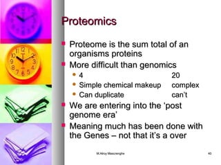 PPrrootteeoommiiccss 
 PPrrootteeoommee iiss tthhee ssuumm ttoottaall ooff aann 
oorrggaanniissmmss pprrootteeiinnss 
 MMoorree ddiiffffiiccuulltt tthhaann ggeennoommiiccss 
 44 2200 
 SSiimmppllee cchheemmiiccaall mmaakkeeuupp ccoommpplleexx 
 CCaann dduupplliiccaattee ccaann’’tt 
 WWee aarree eenntteerriinngg iinnttoo tthhee ‘‘ppoosstt 
ggeennoommee eerraa’’ 
 MMeeaanniinngg mmuucchh hhaass bbeeeenn ddoonnee wwiitthh 
tthhee GGeenneess –– nnoott tthhaatt iitt’’ss aa oovveerr 
MM..AAllrrooyy MMaassccrreenngghhee 4400 
 