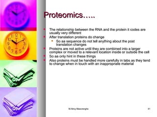 PPrrootteeoommiiccss…….... 
 TThhee rreellaattiioonnsshhiipp bbeettwweeeenn tthhee RRNNAA aanndd tthhee pprrootteeiinn iitt ccooddeess aarree 
uussuuaallllyy vveerryy ddiiffffeerreenntt 
 AAfftteerr ttrraannssllaattiioonn pprrootteeiinnss ddoo cchhaannggee 
 SSoo aaaa sseeqquueennccee ddoo nnoott tteellll aannyytthhiinngg aabboouutt tthhee ppoosstt 
ttrraannssllaattiioonn cchhaannggeess 
 PPrrootteeiinnss aarree nnoott aaccttiivvee uunnttiill tthheeyy aarree ccoommbbiinneedd iinnttoo aa llaarrggeerr 
ccoommpplleexx oorr mmoovveedd ttoo aa rreelleevvaanntt llooccaattiioonn iinnssiiddee oorr oouuttssiiddee tthhee cceellll 
 SSoo aaaa oonnllyy hhiinntt iinn tthheessee tthhiinnggss 
 AAllssoo pprrootteeiinnss mmuusstt bbee hhaannddlleedd mmoorree ccaarreeffuullllyy iinn llaabbss aass tthheeyy tteenndd 
ttoo cchhaannggee wwhheenn iinn ttoouucchh wwiitthh aann iinnaapppprroopprriiaattee mmaatteerriiaall 
MM..AAllrrooyy MMaassccrreenngghhee 4411 
 