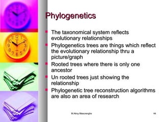 PPhhyyllooggeenneettiiccss 
 TThhee ttaaxxoonnoommiiccaall ssyysstteemm rreefflleeccttss 
eevvoolluuttiioonnaarryy rreellaattiioonnsshhiippss 
 PPhhyyllooggeenneettiiccss ttrreeeess aarree tthhiinnggss wwhhiicchh rreefflleecctt 
tthhee eevvoolluuttiioonnaarryy rreellaattiioonnsshhiipp tthhrruu aa 
ppiiccttuurree//ggrraapphh 
 RRooootteedd ttrreeeess wwhheerree tthheerree iiss oonnllyy oonnee 
aanncceessttoorr 
 UUnn rrooootteedd ttrreeeess jjuusstt sshhoowwiinngg tthhee 
rreellaattiioonnsshhiipp 
 PPhhyyllooggeenneettiicc ttrreeee rreeccoonnssttrruuccttiioonn aallggoorriitthhmmss 
aarree aallssoo aann aarreeaa ooff rreesseeaarrcchh 
MM..AAllrrooyy MMaassccrreenngghhee 4444 
 