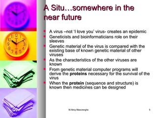 AA SSiittuu……ssoommeewwhheerree iinn tthhee 
nneeaarr ffuuttuurree 
 AA vviirruuss ––nnoott ‘‘II lloovvee yyoouu’’ vviirruuss-- ccrreeaatteess aann eeppiiddeemmiicc 
 GGeenneettiicciissttss aanndd bbiiooiinnffoorrmmaattiicciiaannss rroollee oonn tthheeiirr 
sslleeeevveess 
 GGeenneettiicc mmaatteerriiaall ooff tthhee vviirruuss iiss ccoommppaarreedd wwiitthh tthhee 
eexxiissttiinngg bbaassee ooff kknnoowwnn ggeenneettiicc mmaatteerriiaall ooff ootthheerr 
vviirruusseess 
 AAss tthhee cchhaarraacctteerriissttiiccss ooff tthhee ootthheerr vviirruusseess aarree 
kknnoowwnn 
 FFrroomm ggeenneettiicc mmaatteerriiaall ccoommppuutteerr pprrooggrraammss wwiillll 
ddeerriivvee tthhee pprrootteeiinnss nneecceessssaarryy ffoorr tthhee ssuurrvviivvaall ooff tthhee 
vviirruuss 
 WWhheenn tthhee pprrootteeiinn ((sseeqquueennccee aanndd ssttrruuccttuurree)) iiss 
kknnoowwnn tthheenn mmeeddiicciinneess ccaann bbee ddeessiiggnneedd 
MM..AAllrrooyy MMaassccrreenngghhee 55 
 
