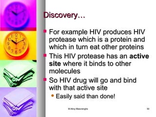 DDiissccoovveerryy…… 
 FFoorr eexxaammppllee HHIIVV pprroodduucceess HHIIVV 
pprrootteeaassee wwhhiicchh iiss aa pprrootteeiinn aanndd 
wwhhiicchh iinn ttuurrnn eeaatt ootthheerr pprrootteeiinnss 
 TThhiiss HHIIVV pprrootteeaassee hhaass aann aaccttiivvee 
ssiittee wwhheerree iitt bbiinnddss ttoo ootthheerr 
mmoolleeccuulleess 
 SSoo HHIIVV ddrruugg wwiillll ggoo aanndd bbiinndd 
wwiitthh tthhaatt aaccttiivvee ssiittee 
EEaassiillyy ssaaiidd tthhaann ddoonnee!! 
MM..AAllrrooyy MMaassccrreenngghhee 5500 
 