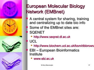 EEuurrooppeeaann MMoolleeccuullaarr BBiioollooggyy 
NNeettwwoorrkk ((EEMMBBnneett)) 
 AA cceennttrraall ssyysstteemm ffoorr sshhaarriinngg,, ttrraaiinniinngg 
aanndd cceennttrraalliizziinngg uupp ttoo ddaattee bbiioo iinnffoo 
 SSoommee ooff tthhee EEMMBBnneett ssiitteess aarree:: 
 SSQQEENNEETT 
 hhttttpp::////wwwwww..sseeqqnneett..ddll..aacc..uukk 
MM..AAllrrooyy MMaassccrreenngghhee 5577 
 UUCCLL 
 hhttttpp::////wwwwww..bbiioocchheemm..uuccll..aacc..uukk//bbssmm//ddbbbbrroowwsseerr// EEBBII –– EEuurrooppeeaann BBiiooiinnffoorrmmaattiiccss 
IInnssttiittuuttee 
 wwwwww..eebbii..aacc..uukk 
 