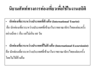 นิยามศัพท์ทางการท่องเที่ยวเพื่อใช้ในงานสถิติ 
•นักท่องเที่ยวระหว่างประเทศที่ค้างคืน (International Tourist) 
คือ นักท่องเที่ยวระหว่างประเทศที่เข้ามาในราชอาณาจักรไทยแต่ละครั้ง 
อย่างน้อย 1 คืน แต่ไม่เกิน 60 วัน 
•นักท่องเที่ยวระหว่างประเทศที่ไม่ค้างคืน (International Excursionist) 
คือ นักท่องเที่ยวระหว่างประเทศที่เข้ามาในราชอาณาจักรไทยแต่ละครั้ง 
โดยไม่ได้ค้างคืน  