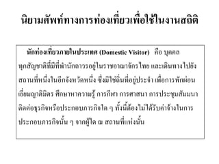 นิยามศัพท์ทางการท่องเที่ยวเพื่อใช้ในงานสถิติ 
นักท่องเที่ยวภายในประเทศ (Domestic Visitor) คือ บุคคล 
ทุกสัญชาติที่มีที่พานักถาวรอยู่ในราชอาณาจักรไทย และเดินทางไปยัง 
สถานที่หนึ่งในอีกจังหวัดหนึ่ง ซึ่งมิใช่ถิ่นที่อยู่ประจา เพื่อการพักผ่อน 
เยี่ยมญาติมิตร ศึกษาหาความรู้ การกีฬา การศาสนา การประชุมสัมมนา 
ติดต่อธุรกิจหรือประกอบภารกิจใด ๆ ทั้งนี้ต้องไม่ได้รับค่าจ้างในการ 
ประกอบภารกิจนั้น ๆ จากผู้ใด ณ สถานที่แห่งนั้น  