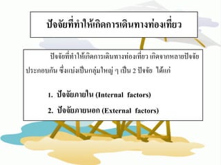 ปัจจัยที่ทาให้เกิดการเดินทางท่องเที่ยว 
ปัจจัยที่ทาให้เกิดการเดินทางท่องเที่ยว เกิดจากหลายปัจจัย 
ประกอบกัน ซึ่งแบ่งเป็นกลุ่มใหญ่ ๆ เป็น 2 ปัจจัย ได้แก่ 
1. ปัจจัยภายใน (Internal factors) 
2. ปัจจัยภายนอก (External factors)  
