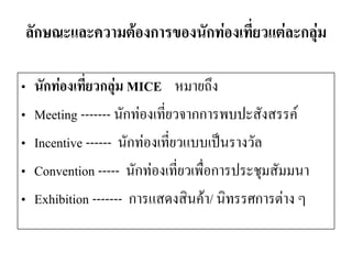 ลักษณะและความต้องการของนักท่องเที่ยวแต่ละกลุ่ม 
•นักท่องเที่ยวกลุ่ม MICE หมายถึง 
•Meeting ------- นักท่องเที่ยวจากการพบปะสังสรรค์ 
•Incentive ------นักท่องเที่ยวแบบเป็นรางวัล 
•Convention -----นักท่องเที่ยวเพื่อการประชุมสัมมนา 
•Exhibition -------การแสดงสินค้า/ นิทรรศการต่าง ๆ  