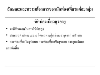 ลักษณะและความต้องการของนักท่องเที่ยวแต่ละกลุ่ม 
นักท่องเที่ยวสูงอายุ 
•จะมีศักยภาพในการใช้จ่ายสูง 
•สามารถพานักระยะยาว โดยเฉพาะผู้เกษียณอายุจากการทางาน 
•การท่องเที่ยวในรูปแบบ การท่องเที่ยวเชิงสุขภาพ การดูแลรักษา 
และพักฟื้น  