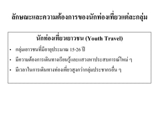 ลักษณะและความต้องการของนักท่องเที่ยวแต่ละกลุ่ม 
นักท่องเที่ยวเยาวชน (Youth Travel) 
•กลุ่มเยาวชนที่มีอายุประมาณ 15-26 ปี 
•มีความต้องการเดินทางเรียนรู้และแสวงหาประสบการณ์ใหม่ ๆ 
•มีเวลาในการเดินทางท่องเที่ยวสูงกว่ากลุ่มประชากรอื่น ๆ  