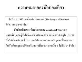 ความหมายของนักท่องเที่ยว 
ในปี ค.ศ. 1937 องค์กรสันนิบาตชาติ (The League of Nations) 
ให้ความหมายของคาว่า 
นักท่องเที่ยวระหว่างประเทศ (International Tourist ) 
หมายถึง บุคคลผู้ซึ่งไปเยี่ยมเยียนประเทศอื่น และพักอาศัยอยู่ในประเทศ 
นั้นไม่น้อยกว่า 24 ชั่วโมง และให้ความหมายรวมถึงบุคคลที่โดยสารมา 
กับเรือเดินสมุทรแต่พักอยู่ในสถานที่ของประเทศนั้น ๆ ไม่เกิน 24 ชั่วโมง  
