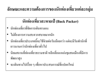 ลักษณะและความต้องการของนักท่องเที่ยวแต่ละกลุ่ม 
นักท่องเที่ยวสะพายเป้ (Back Packer) 
•นักท่องเที่ยวที่จัดการเดินทางเอง 
•ไม่ต้องการความสะดวกสบายมากนัก 
•นักท่องเที่ยวประเภทนี้จะใช้จ่ายต่อวันน้อยกว่า แต่จะมีวันพานักที่ ยาวนานกว่านักท่องเที่ยวทั่วไป 
•นิยมสถานที่ท่องเที่ยวธรรมชาติ หลีกเลี่ยงแหล่งชุมชนเมืองที่มีการ พัฒนาสูง 
•จะเดินทางไปเรื่อย ๆ เพื่อหาประสบการณ์ที่แปลกใหม่  