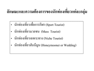 ลักษณะและความต้องการของนักท่องเที่ยวแต่ละกลุ่ม 
•นักท่องเที่ยวเพื่อการกีฬา (Sport Tourist) 
•นักท่องเที่ยวมวลชน (Mass Tourist) 
•นักท่องเที่ยวเฉพาะทาง (Niche Tourist) 
•นักท่องเที่ยวฮันนีมูน (Honeymooner or Wedding) 