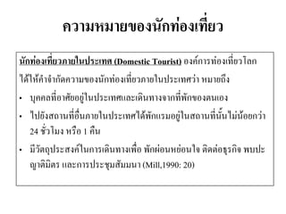 ความหมายของนักท่องเที่ยว 
นักท่องเที่ยวภายในประเทศ (Domestic Tourist) องค์การท่องเที่ยวโลก 
ได้ให้คาจากัดความของนักท่องเที่ยวภายในประเทศว่า หมายถึง 
•บุคคลที่อาศัยอยู่ในประเทศและเดินทางจากที่พักของตนเอง 
•ไปยังสถานที่อื่นภายในประเทศได้พักแรมอยู่ในสถานที่นั้นไม่น้อยกว่า 24 ชั่วโมง หรือ 1 คืน 
•มีวัตถุประสงค์ในการเดินทางเพื่อ พักผ่อนหย่อนใจ ติดต่อธุรกิจ พบปะ ญาติมิตร และการประชุมสัมมนา (Mill,1990: 20)  