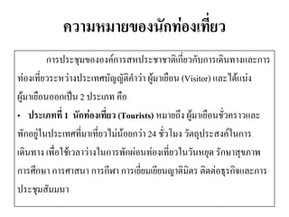 ความหมายของนักท่องเที่ยว 
การประชุมขององค์การสหประชาชาติเกี่ยวกับการเดินทางและการ 
ท่องเที่ยวระหว่างประเทศบัญญัติคาว่า ผู้มาเยือน (Visitor) และได้แบ่ง 
ผู้มาเยือนออกเป็น 2 ประเภท คือ 
•ประเภทที่ 1 นักท่องเที่ยว (Tourists) หมายถึง ผู้มาเยือนชั่วคราวและ 
พักอยู่ในประเทศที่มาเที่ยวไม่น้อยกว่า 24 ชั่วโมง วัตถุประสงค์ในการ 
เดินทาง เพื่อใช้เวลาว่างในการพักผ่อนท่องเที่ยวในวันหยุด รักษาสุขภาพ 
การศึกษา การศาสนา การกีฬา การเยี่ยมเยียนญาติมิตร ติดต่อธุรกิจและการ 
ประชุมสัมมนา  