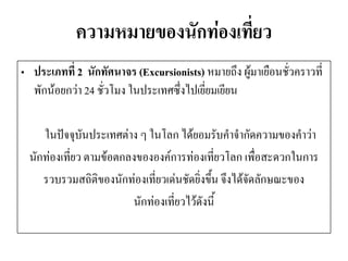 ความหมายของนักท่องเที่ยว 
•ประเภทที่ 2 นักทัศนาจร (Excursionists) หมายถึง ผู้มาเยือนชั่วคราวที่ พักน้อยกว่า 24 ชั่วโมง ในประเทศซึ่งไปเยี่ยมเยียน 
ในปัจจุบันประเทศต่าง ๆ ในโลก ได้ยอมรับคาจากัดความของคาว่า 
นักท่องเที่ยว ตามข้อตกลงขององค์การท่องเที่ยวโลก เพื่อสะดวกในการ 
รวบรวมสถิติของนักท่องเที่ยวเด่นชัดยิ่งขึ้น จึงได้จัดลักษณะของ 
นักท่องเที่ยวไว้ดังนี้  