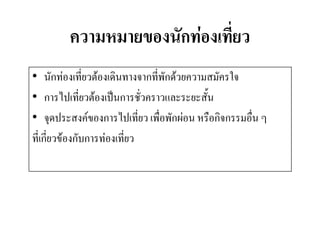 ความหมายของนักท่องเที่ยว 
•นักท่องเที่ยวต้องเดินทางจากที่พักด้วยความสมัครใจ 
•การไปเที่ยวต้องเป็นการชั่วคราวและระยะสั้น 
•จุดประสงค์ของการไปเที่ยว เพื่อพักผ่อน หรือกิจกรรมอื่น ๆ 
ที่เกี่ยวข้องกับการท่องเที่ยว  