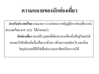 ความหมายของนักท่องเที่ยว 
สาหรับประเทศไทย ตามมาตรา 4 แห่งพระราชบัญญัติการท่องเที่ยวแห่ง 
ประเทศไทย พ.ศ. 2522 ได้กาหนดว่า 
นักท่องเที่ยว หมายถึง บุคคลที่เดินทางจากท้องถิ่นที่อยู่โดยปกติ 
ของตนไปยังท้องถิ่นอื่นเป็นการชั่วคราวด้วยความสมัครใจ และด้วย 
วัตถุประสงค์ที่มิใช่เพื่อประกอบอาชีพหรือหารายได้  