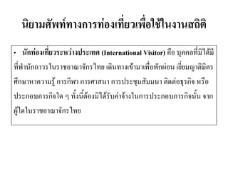นิยามศัพท์ทางการท่องเที่ยวเพื่อใช้ในงานสถิติ 
•นักท่องเที่ยวระหว่างประเทศ (International Visitor) คือ บุคคลที่มิได้มี 
ที่พานักถาวรในราชอาณาจักรไทย เดินทางเข้ามาเพื่อพักผ่อน เยี่ยมญาติมิตร 
ศึกษาหาความรู้ การกีฬา การศาสนา การประชุมสัมมนา ติดต่อธุรกิจ หรือ 
ประกอบภารกิจใด ๆ ทั้งนี้ต้องมิได้รับค่าจ้างในการประกอบภารกิจนั้น จาก 
ผู้ใดในราชอาณาจักรไทย  