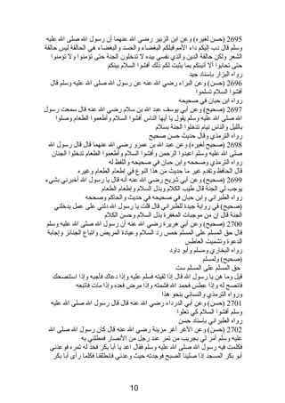 2695 (حسن لغيره) وعن ابن الزبير رضي ال عنهما أن رسول ال صلى ال عليه 
وسلم قال دبب إليكم دباء المم قبلكم البغضاء والحسد والبغضاء هي الحالقة ليس حالقة 
الشعر ولكن حالقة الدين والذي نصفسي بيده ل تدخلون الجنة حتى تؤمنوا ول تؤمنوا 
حتى تحابوا أل أنصبئكم بما يثبت لكم ذىلك أفشوا السلم  بينكم 
رواه البزار بإسنادب جيد 
2696 (حسن) وعن البراء رضي ال عنه عن رسول ال صلى ال عليه وسلم قال 
أفشوا السلم  تسلموا 
رواه ابن حبان في صحيحه 
2697 (صحيح) وعن أبي يوسف عبد ال بن سلم  رضي ال عنه قال سمعت رسول 
ال صلى ال عليه وسلم يقول يا أيها الناس أفشوا السلم  وأطعموا الطعام  وصلوا 
بالليل والناس نصيام  تدخلوا الجنة بسلم  
رواه الترمذي وقال حديث حسن صحيح 
2698 (صحيح لغيره) وعن عبد ال بن عمرو رضي ال عنهما قال قال رسول ال 
صلى ال عليه وسلم اعبدوا الرحمن وأفشوا السلم  وأطعموا الطعام  تدخلوا الجنان 
رواه الترمذي وصححه وابن حبان في صحيحه واللفظ له 
قال الحافظ وتقدم  غير ما حديث من هذا النوع في إطعام  الطعام  وغيره 
2699 (صحيح) وعن أبي شريح رضي ال عنه أنصه قال يا رسول ال أخبرنصي بشيء 
يوجب لي الجنة قال طيب الكلم  وبذل السلم  وإطعام  الطعام  
رواه الطبرانصي وابن حبان في صحيحه في حديث والحاكم وصححه 
(صحيح) في رواية جيدة للطبرانصي قال قلت يا رسول ال دبلني على عمل يدخلني 
الجنة قال إن من موجبات المغفرة بذل السلم  وحسن الكلم  
2700 (صحيح) وعن أبي هريرة رضي ال عنه أن رسول ال صلى ال عليه وسلم 
قال حق المسلم على المسلم خمس ردب السلم  وعيادبة المريض واتباع الجنائز وإجابة 
الدعوة وتشميت العاطس 
رواه البخاري ومسلم وأبو دباودب 
(صحيح) ولمسلم 
حق المسلم على المسلم ست 
قيل وما هن يا رسول ال قال إذىا لقيته فسلم عليه وإذىا دبعاك فأجبه وإذىا استنصحك 
فانصصح له وإذىا عطس فحمد ال فشمته وإذىا مرض فعده وإذىا مات فاتبعه 
ورواه الترمذي والنسائي بنحو هذا 
2701 (حسن) وعن أبي الدردباء رضي ال عنه قال قال رسول ال صلى ال عليه 
وسلم أفشوا السلم  كي تعلوا 
رواه الطبرانصي بإسنادب حسن 
2702 (حسن) وعن الغر أغر مزينة رضي ال عنه قال كان رسول ال صلى ال 
عليه وسلم أمر لي بجريب من تمر عند رجل من النصصار فمطلني به 
فكلمت فيه رسول ال صلى ال عليه وسلم فقال اغد يا أبا بكر فخذ له تمره فوعدنصي 
أبو بكر المسجد إذىا صلينا الصبح فوجدته حيث وعدنصي فانصطلقنا فكلما رأى أبا بكر 
10 
 